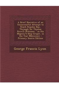 A Brief Narrative of an Unsuccessful Attempt to Reach Repulse Bay, Through Sir Thomas Rowe's \Welcome, ' in His Majesty's Ship Griper, in the Year M