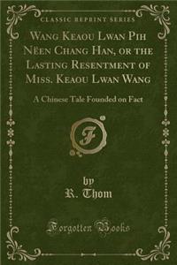 Wang Keaou Lwan Pih NÃ«en Chang Han, or the Lasting Resentment of Miss. Keaou Lwan Wang: A Chinese Tale Founded on Fact (Classic Reprint)