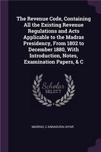 Revenue Code, Containing All the Existing Revenue Regulations and Acts Applicable to the Madras Presidency, From 1802 to December 1880, With Introduction, Notes, Examination Papers, & C