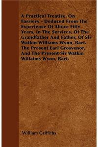A Practical Treatise, On Farriery - Deduced From The Experience Of Above Fifty Years, In The Services, Of The Grandfather And Father, Of Sir Watkin Williams Wynn, Bart. The Present Earl Grosvenor, And The Present Sir Watkin Williams Wynn, Bart.
