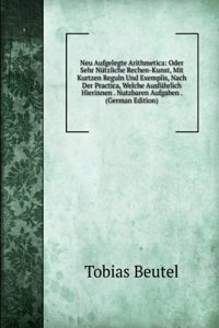 Neu Aufgelegte Arithmetica: Oder Sehr Nutzliche Rechen-Kunst, Mit Kurtzen Reguln Und Exemplis, Nach Der Practica, Welche Ausfuhrlich Hierinnen . Nutzbaren Aufgaben . (German Edition)
