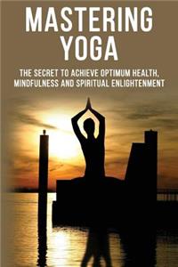 Mastering Yoga - The Secret to Achieve Optimum Health, Mindfulness and Spiritual Enlightenment
