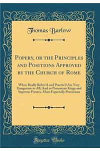 Popery, or the Principles and Positions Approved by the Church of Rome: When Really Believ'd and Practis'd Are Very Dangerous to All; And to Protestant Kings and Supreme Powers, More Especially Pernicious (Classic Reprint)