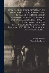 Hon. George Bancroft's Oration, Pronounced in New York, April 25, 1865, at the Obsequies of Abraham Lincoln. The Funeral Ode by William Cullen Bryant. Presidents Lincoln's Emancipation Proclamation, January 1, 1863. His Last Inaugural Address, Marc