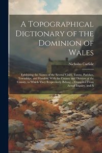 A Topographical Dictionary of the Dominion of Wales; Exhibiting the Names of the Several Cities, Towns, Parishes, Townships, and Hamlets, With the County and Division of the County, to Which They Respectively Belong ... Compiled From Actual Inquiry
