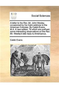 A Letter to the Rev. Mr. John Wesley, Occasioned by His Calm Address to the American Colonies. by Caleb Evans, M.A. a New Edition. to Which Are Prefixed, Some Interesting Observations on the Rev. Mr. Wesley's Late Reply to Americanus.