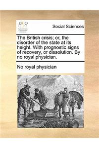 The British Crisis; Or, the Disorder of the State at Its Height. with Prognostic Signs of Recovery, or Dissolution. by No Royal Physician.