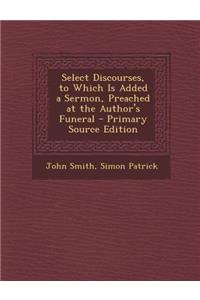Select Discourses, to Which Is Added a Sermon, Preached at the Author's Funeral