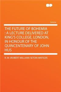 The Future of Bohemia: A Lecture Delivered at King's College, London, in Honour of the Quincentenary of John Hus