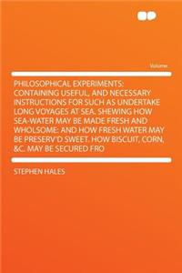 Philosophical Experiments: Containing Useful, and Necessary Instructions for Such as Undertake Long Voyages at Sea. Shewing How Sea-Water May Be Made Fresh and Wholsome: And How Fresh Water May Be Preserv'd Sweet. How Biscuit, Corn, &C. May Be Secu