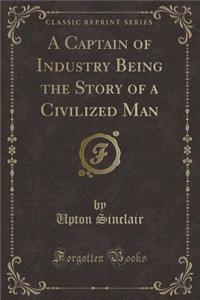 A Captain of Industry Being the Story of a Civilized Man (Classic Reprint)