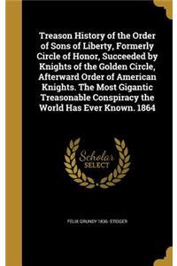 Treason History of the Order of Sons of Liberty, Formerly Circle of Honor, Succeeded by Knights of the Golden Circle, Afterward Order of American Knights. The Most Gigantic Treasonable Conspiracy the World Has Ever Known. 1864