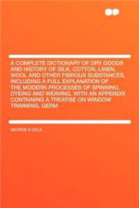 A Complete Dictionary of Dry Goods and History of Silk, Cotton, Linen, Wool and Other Fibrous Substances, Including a Full Explanation of the Modern Processes of Spinning, Dyeing and Weaving, with an Appendix Containing a Treatise on Window Trimmin