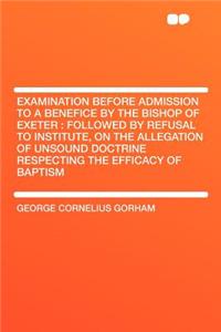 Examination Before Admission to a Benefice by the Bishop of Exeter: Followed by Refusal to Institute, on the Allegation of Unsound Doctrine Respecting the Efficacy of Baptism