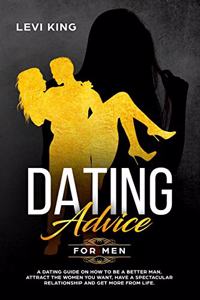 Dating Advice for Men: A Dating Guide on How to Be a Better Man, Attract the Women You Want, Have a Spectacular Relationship and Get More from Life.