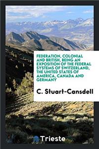 Federation, Colonial and British, Being an Exposition of the Federal Systems of Switzerland, the United States of America, Canada and Germany