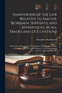 Handybook of the Law Relative to Master, Workmen, Servants, and Apprentices, in All Trades and Occupations: With Notes of Decided Cases in England, Scotland, and Ireland. and an Appendix of Acts of Parliament, Containing, Among Others, "The Arbitration Ac