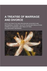 A Treatise of Marriage and Divorce; With the Practice and Procedure in Divorce and Matrimonial Causes the Acts, Rules and Regulations Forms of Pleadin