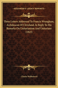 Three Letters Addressed To Francis Wrangham, Archdeacon Of Cleveland, In Reply To His Remarks On Unitarianism And Unitarians (1823)