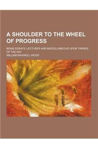 A Shoulder to the Wheel of Progress; Being Essays, Lectures and Miscellaneous Upon Themes of the Day