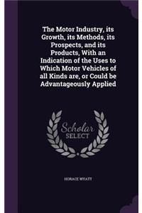 The Motor Industry, its Growth, its Methods, its Prospects, and its Products, With an Indication of the Uses to Which Motor Vehicles of all Kinds are, or Could be Advantageously Applied