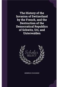 The History of the Invasion of Switzerland by the French, and the Destruction of the Democratical Republics of Schwitz, Uri, and Unterwalden