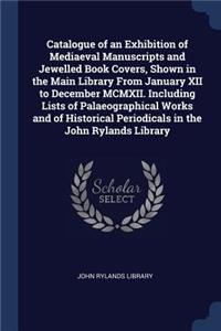 Catalogue of an Exhibition of Mediaeval Manuscripts and Jewelled Book Covers, Shown in the Main Library From January XII to December MCMXII. Including Lists of Palaeographical Works and of Historical Periodicals in the John Rylands Library