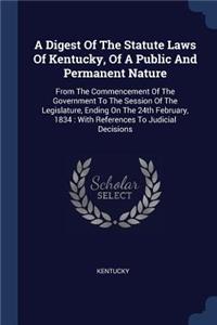 Digest Of The Statute Laws Of Kentucky, Of A Public And Permanent Nature: From The Commencement Of The Government To The Session Of The Legislature, Ending On The 24th February, 1834: With References To Judicial Decisions