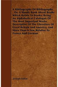 A Bibliography Of Bibliography - Or, A Handy Book About Books Which Relate To Books; Being An Alphabetical Catalogue Of The Most Important Works Descriptive Of The Literature Of Great Britain And America, And More Than A Few Relative To France And