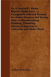 Fix it Yourself - Home Repairs Made Easy - A Completely Indexed Manual for Home Owners and Handy Men on Woodworking, Painting, Plumbing, Electrical Appliances, Concrete, and Metal Work