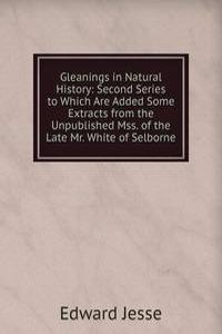 Gleanings in Natural History: Second Series to Which Are Added Some Extracts from the Unpublished Mss. of the Late Mr. White of Selborne