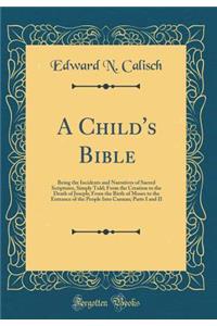 A Child's Bible: Being the Incidents and Narratives of Sacred Scriptures, Simply Told; From the Creation to the Death of Joseph; From the Birth of Moses to the Entrance of the People Into Cannan; Parts I and II (Classic Reprint)