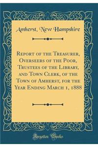 Report of the Treasurer, Overseers of the Poor, Trustees of the Library, and Town Clerk, of the Town of Amherst, for the Year Ending March 1, 1888 (Classic Reprint)