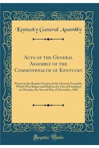 Acts of the General Assembly of the Commonwealth of Kentucky: Passed at the Regular Session of the General Assembly, Which Was Begun and Held in the City of Frankfort on Monday, the Second Day of December, 1867 (Classic Reprint)