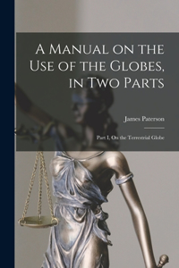 A Manual on the Use of the Globes, in Two Parts [microform]