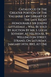 Catalogue Of The Greater Portion Of The Valuable Law Library Of The Late Right Honourable Sir Joseph Littledale ... Will Be Sold By Auction By Mr. S. Leigh Sotheby, At His House, 3 Wellington Street, Strand, On Saturday, January 14th, 1843, At One