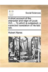 A Short Account of the Character and Reign of Louis XVI. ... to Which Is Subjoined, a Corrected Translation of His Last Will.