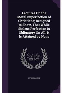 Lectures On the Moral Imperfection of Christians; Designed to Show, That While Sinless Perfection Is Obligatory On All, It Is Attained by None