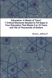 Education: A Waste of Time? 7 Critical Elements Needed to Fill Key Gaps in Your Education That Waste 5 to 10 Years and 10s of Thousands of Dollars