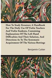 How to Study Kreutzer; A Handbook for the Daily Use of Violin Teachers and Violin Students, Containing Explanations of the Left Hand Difficulties and Their Solution, and Directions as to the Systematic Acquirement of the Various Bowings