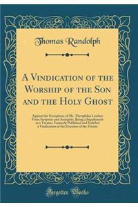 A Vindication of the Worship of the Son and the Holy Ghost: Against the Exceptions of Mr. Theophilus Lindsey from Scripture and Antiquity, Being a Supplement to a Treatise Formerly Published and Entitled a Vindication of the Doctrine of the Trinity