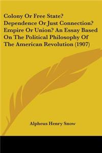 Colony Or Free State? Dependence Or Just Connection? Empire Or Union? An Essay Based On The Political Philosophy Of The American Revolution (1907)