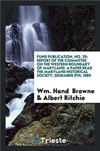 Fund Publication, No. 29; Report of the Committee on the Western Boundary of Maryland: A Paper Read the Maryland Historical Society, Desember 9th, 188