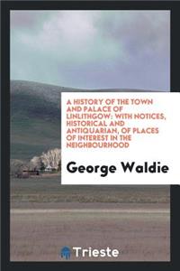 A History of the Town and Palace of Linlithgow: With Notices, Historical and ...
