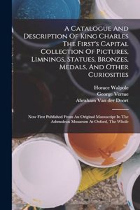 Catalogue And Description Of King Charles The First's Capital Collection Of Pictures, Limnings, Statues, Bronzes, Medals, And Other Curiosities: Now First Published From An Original Manuscript In The Ashmolean Musaeum At Oxford, The Whole