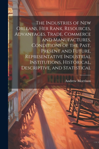 Industries of New Orleans, her Rank, Resources, Advantages, Trade, Commerce and Manufactures, Conditions of the Past, Present and Future, Representative Industrial Institutions, Historical, Descriptive, and Statistical