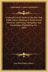 A Selected List Of Works In The New York Public Library Relating To Nautical And Naval Art And Science Navigation And Seamanship, Shipbuilding, Etc. (1907)