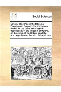 Several speeches in the House of Commons in England, for and against the bill for the better securing the dependency of the kingdom of Ireland, on the crown of Gr. Britain. In a letter from a gentleman there to his friend here.