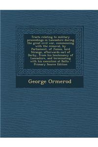 Tracts Relating to Military Proceedings in Lancashire During the Great Civil War, Commencing with the Removal, by Parliament, of James, Lord Strange, Afterwards Earl of Derby, from His Lieutenancy of Lancashire, and Terminating with His Execution a