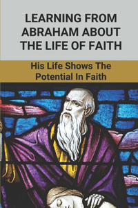 Learning From Abraham About The Life Of Faith: His Life Shows The Potential In Faith: Abraham'S Acts Of Faith In God